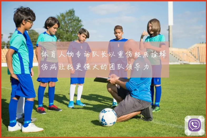 体育人物专访队长以重伤经历诠释伤病让我更强大的团队领导力