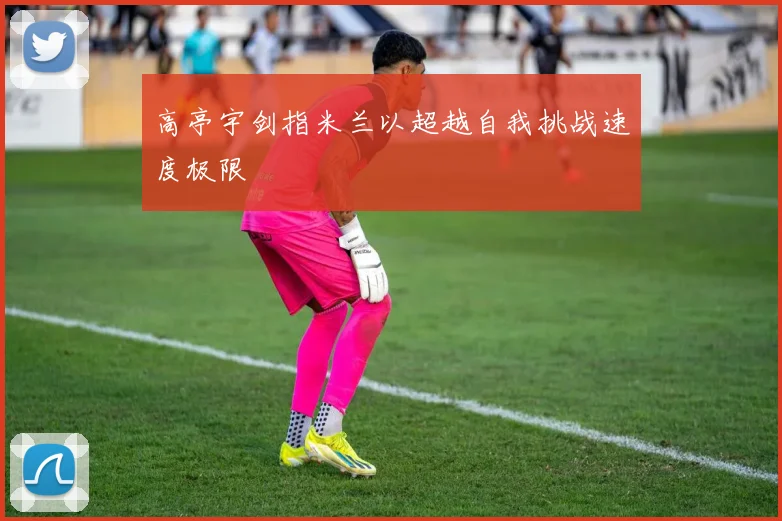 高亭宇剑指米兰以超越自我挑战速度极限